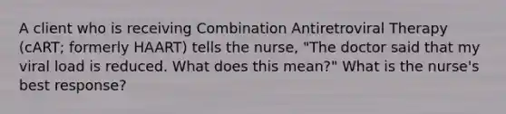 A client who is receiving Combination Antiretroviral Therapy (cART; formerly HAART) tells the nurse, "The doctor said that my viral load is reduced. What does this mean?" What is the nurse's best response?