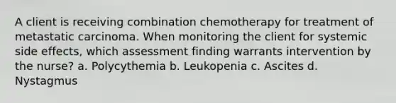 A client is receiving combination chemotherapy for treatment of metastatic carcinoma. When monitoring the client for systemic side effects, which assessment finding warrants intervention by the nurse? a. Polycythemia b. Leukopenia c. Ascites d. Nystagmus