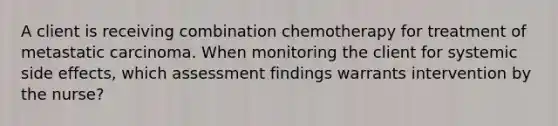 A client is receiving combination chemotherapy for treatment of metastatic carcinoma. When monitoring the client for systemic side effects, which assessment findings warrants intervention by the nurse?