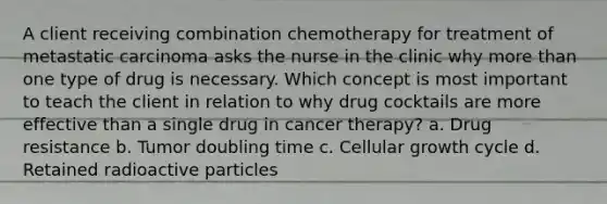 A client receiving combination chemotherapy for treatment of metastatic carcinoma asks the nurse in the clinic why more than one type of drug is necessary. Which concept is most important to teach the client in relation to why drug cocktails are more effective than a single drug in cancer therapy? a. Drug resistance b. Tumor doubling time c. Cellular growth cycle d. Retained radioactive particles