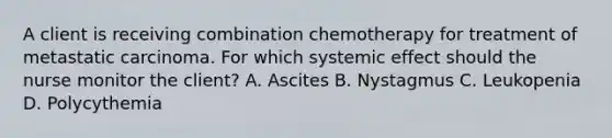 A client is receiving combination chemotherapy for treatment of metastatic carcinoma. For which systemic effect should the nurse monitor the client? A. Ascites B. Nystagmus C. Leukopenia D. Polycythemia