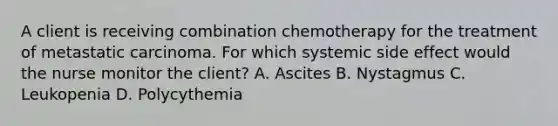 A client is receiving combination chemotherapy for the treatment of metastatic carcinoma. For which systemic side effect would the nurse monitor the client? A. Ascites B. Nystagmus C. Leukopenia D. Polycythemia