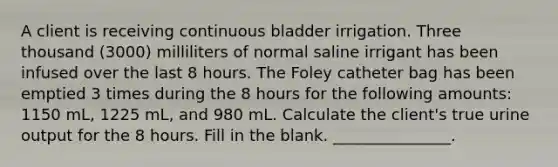 A client is receiving continuous bladder irrigation. Three thousand (3000) milliliters of normal saline irrigant has been infused over the last 8 hours. The Foley catheter bag has been emptied 3 times during the 8 hours for the following amounts: 1150 mL, 1225 mL, and 980 mL. Calculate the client's true urine output for the 8 hours. Fill in the blank. _______________.