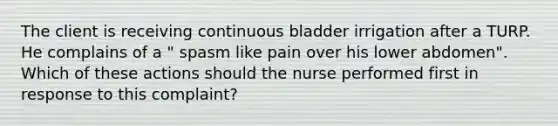 The client is receiving continuous bladder irrigation after a TURP. He complains of a " spasm like pain over his lower abdomen". Which of these actions should the nurse performed first in response to this complaint?