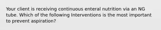 Your client is receiving continuous enteral nutrition via an NG tube. Which of the following Interventions is the most important to prevent aspiration?