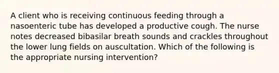 A client who is receiving continuous feeding through a nasoenteric tube has developed a productive cough. The nurse notes decreased bibasilar breath sounds and crackles throughout the lower lung fields on auscultation. Which of the following is the appropriate nursing intervention?