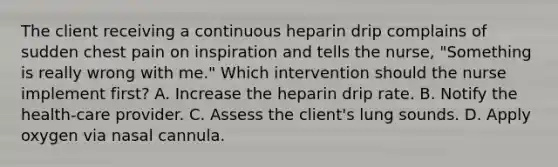 The client receiving a continuous heparin drip complains of sudden chest pain on inspiration and tells the nurse, "Something is really wrong with me." Which intervention should the nurse implement first? A. Increase the heparin drip rate. B. Notify the health-care provider. C. Assess the client's lung sounds. D. Apply oxygen via nasal cannula.