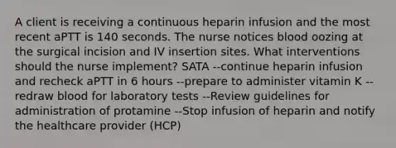 A client is receiving a continuous heparin infusion and the most recent aPTT is 140 seconds. The nurse notices blood oozing at the surgical incision and IV insertion sites. What interventions should the nurse implement? SATA --continue heparin infusion and recheck aPTT in 6 hours --prepare to administer vitamin K --redraw blood for laboratory tests --Review guidelines for administration of protamine --Stop infusion of heparin and notify the healthcare provider (HCP)