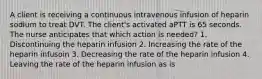 A client is receiving a continuous intravenous infusion of heparin sodium to treat DVT. The client's activated aPTT is 65 seconds. The nurse anticipates that which action is needed? 1. Discontinuing the heparin infusion 2. Increasing the rate of the heparin infusoin 3. Decreasing the rate of the heparin infusion 4. Leaving the rate of the heparin infusion as is