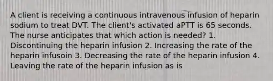 A client is receiving a continuous intravenous infusion of heparin sodium to treat DVT. The client's activated aPTT is 65 seconds. The nurse anticipates that which action is needed? 1. Discontinuing the heparin infusion 2. Increasing the rate of the heparin infusoin 3. Decreasing the rate of the heparin infusion 4. Leaving the rate of the heparin infusion as is