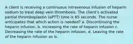 A client is receiving a continuous intravenous infusion of heparin sodium to treat deep vein thrombosis. The client's activated partial thromboplastin (aPTT) time is 65 seconds. The nurse anticipates that which action is needed? a. Discontinuing the heparin infusion. b. Increasing the rate of heparin infusion c. Decreasing the rate of the heparin infusion. d. Leaving the rate of the heparin infusion as is.