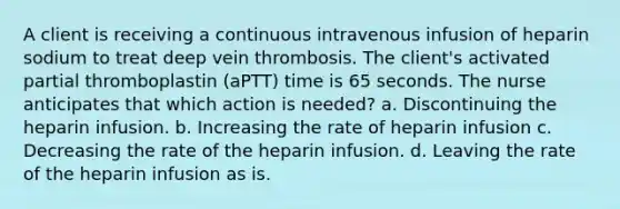 A client is receiving a continuous intravenous infusion of heparin sodium to treat deep vein thrombosis. The client's activated partial thromboplastin (aPTT) time is 65 seconds. The nurse anticipates that which action is needed? a. Discontinuing the heparin infusion. b. Increasing the rate of heparin infusion c. Decreasing the rate of the heparin infusion. d. Leaving the rate of the heparin infusion as is.