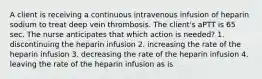 A client is receiving a continuous intravenous infusion of heparin sodium to treat deep vein thrombosis. The client's aPTT is 65 sec. The nurse anticipates that which action is needed? 1. discontinuing the heparin infusion 2. increasing the rate of the heparin infusion 3. decreasing the rate of the heparin infusion 4. leaving the rate of the heparin infusion as is