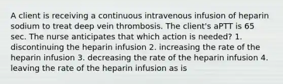 A client is receiving a continuous intravenous infusion of heparin sodium to treat deep vein thrombosis. The client's aPTT is 65 sec. The nurse anticipates that which action is needed? 1. discontinuing the heparin infusion 2. increasing the rate of the heparin infusion 3. decreasing the rate of the heparin infusion 4. leaving the rate of the heparin infusion as is