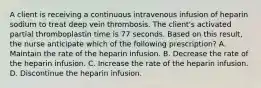 A client is receiving a continuous intravenous infusion of heparin sodium to treat deep vein thrombosis. The client's activated partial thromboplastin time is 77 seconds. Based on this result, the nurse anticipate which of the following prescription? A. Maintain the rate of the heparin infusion. B. Decrease the rate of the heparin infusion. C. Increase the rate of the heparin infusion. D. Discontinue the heparin infusion.