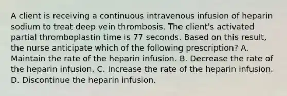 A client is receiving a continuous intravenous infusion of heparin sodium to treat deep vein thrombosis. The client's activated partial thromboplastin time is 77 seconds. Based on this result, the nurse anticipate which of the following prescription? A. Maintain the rate of the heparin infusion. B. Decrease the rate of the heparin infusion. C. Increase the rate of the heparin infusion. D. Discontinue the heparin infusion.