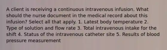 A client is receiving a continuous intravenous infusion. What should the nurse document in the medical record about this infusion? Select all that apply. 1. Latest body temperature 2. Type of solution and flow rate 3. Total intravenous intake for the shift 4. Status of the intravenous catheter site 5. Results of blood pressure measurement