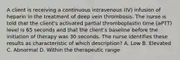 A client is receiving a continuous intravenous (IV) infusion of heparin in the treatment of deep vein thrombosis. The nurse is told that the client's activated partial thromboplastin time (aPTT) level is 65 seconds and that the client's baseline before the initiation of therapy was 30 seconds. The nurse identifies these results as characteristic of which description? A. Low B. Elevated C. Abnormal D. Within the therapeutic range