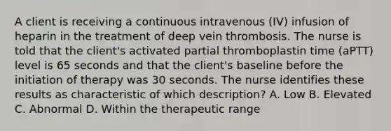 A client is receiving a continuous intravenous (IV) infusion of heparin in the treatment of deep vein thrombosis. The nurse is told that the client's activated partial thromboplastin time (aPTT) level is 65 seconds and that the client's baseline before the initiation of therapy was 30 seconds. The nurse identifies these results as characteristic of which description? A. Low B. Elevated C. Abnormal D. Within the therapeutic range