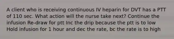 A client who is receiving continuous IV heparin for DVT has a PTT of 110 sec. What action will the nurse take next? Continue the infusion Re-draw for ptt Inc the drip because the ptt is to low Hold infusion for 1 hour and dec the rate, bc the rate is to high