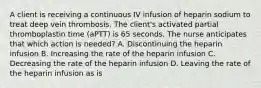 A client is receiving a continuous IV infusion of heparin sodium to treat deep vein thrombosis. The client's activated partial thromboplastin time (aPTT) is 65 seconds. The nurse anticipates that which action is needed? A. Discontinuing the heparin infusion B. Increasing the rate of the heparin infusion C. Decreasing the rate of the heparin infusion D. Leaving the rate of the heparin infusion as is