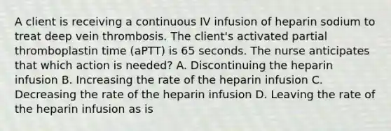 A client is receiving a continuous IV infusion of heparin sodium to treat deep vein thrombosis. The client's activated partial thromboplastin time (aPTT) is 65 seconds. The nurse anticipates that which action is needed? A. Discontinuing the heparin infusion B. Increasing the rate of the heparin infusion C. Decreasing the rate of the heparin infusion D. Leaving the rate of the heparin infusion as is