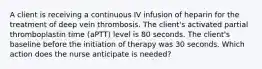 A client is receiving a continuous IV infusion of heparin for the treatment of deep vein thrombosis. The client's activated partial thromboplastin time (aPTT) level is 80 seconds. The client's baseline before the initiation of therapy was 30 seconds. Which action does the nurse anticipate is needed?