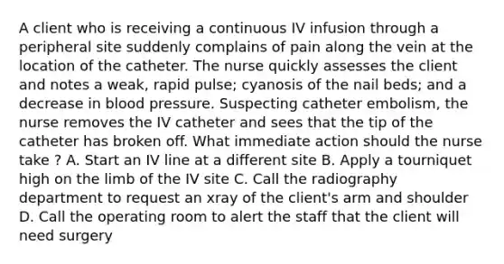 A client who is receiving a continuous IV infusion through a peripheral site suddenly complains of pain along the vein at the location of the catheter. The nurse quickly assesses the client and notes a weak, rapid pulse; cyanosis of the nail beds; and a decrease in blood pressure. Suspecting catheter embolism, the nurse removes the IV catheter and sees that the tip of the catheter has broken off. What immediate action should the nurse take ? A. Start an IV line at a different site B. Apply a tourniquet high on the limb of the IV site C. Call the radiography department to request an xray of the client's arm and shoulder D. Call the operating room to alert the staff that the client will need surgery