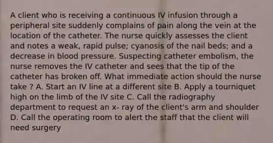 A client who is receiving a continuous IV infusion through a peripheral site suddenly complains of pain along the vein at the location of the catheter. The nurse quickly assesses the client and notes a weak, rapid pulse; cyanosis of the nail beds; and a decrease in blood pressure. Suspecting catheter embolism, the nurse removes the IV catheter and sees that the tip of the catheter has broken off. What immediate action should the nurse take ? A. Start an IV line at a different site B. Apply a tourniquet high on the limb of the IV site C. Call the radiography department to request an x- ray of the client's arm and shoulder D. Call the operating room to alert the staff that the client will need surgery