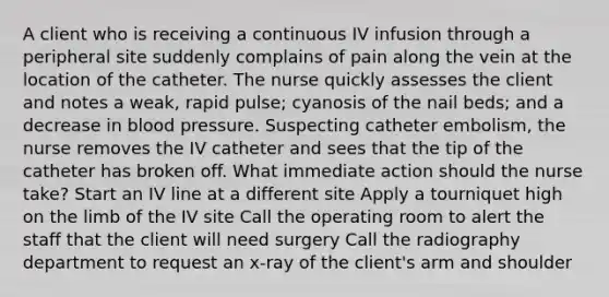 A client who is receiving a continuous IV infusion through a peripheral site suddenly complains of pain along the vein at the location of the catheter. The nurse quickly assesses the client and notes a weak, rapid pulse; cyanosis of the nail beds; and a decrease in blood pressure. Suspecting catheter embolism, the nurse removes the IV catheter and sees that the tip of the catheter has broken off. What immediate action should the nurse take? Start an IV line at a different site Apply a tourniquet high on the limb of the IV site Call the operating room to alert the staff that the client will need surgery Call the radiography department to request an x-ray of the client's arm and shoulder