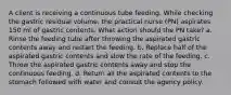 A client is receiving a continuous tube feeding. While checking the gastric residual volume, the practical nurse (PN) aspirates 150 ml of gastric contents. What action should the PN take? a. Rinse the feeding tube after throwing the aspirated gastric contents away and restart the feeding. b. Replace half of the aspirated gastric contents and slow the rate of the feeding. c. Throw the aspirated gastric contents away and stop the continuous feeding. d. Return all the aspirated contents to the stomach followed with water and consult the agency policy.