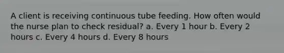 A client is receiving continuous tube feeding. How often would the nurse plan to check residual? a. Every 1 hour b. Every 2 hours c. Every 4 hours d. Every 8 hours