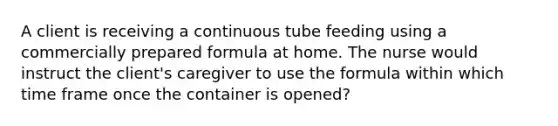 A client is receiving a continuous tube feeding using a commercially prepared formula at home. The nurse would instruct the client's caregiver to use the formula within which time frame once the container is opened?