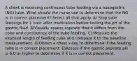 A client is receiving continuous tube feeding via a nasogastric (NG) tube. What should the nurse use to determine that the NG is in correct placement? Select all that apply. A) Stop tube feedings for 1 hour after medication before testing the pH of the gastric fluid. B)Visually assess aspirate that it differs from the color and consistency of the tube feeding. C) Measure the exposed length of feeding tube and compare it to the baseline measurement. D)Obtain a chest x-ray to determine if the feeding tube is in correct placement. E)Assess if the gastric aspirate pH is 6.0 or higher to determine if it is in correct placement.