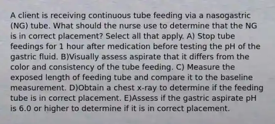 A client is receiving continuous tube feeding via a nasogastric (NG) tube. What should the nurse use to determine that the NG is in correct placement? Select all that apply. A) Stop tube feedings for 1 hour after medication before testing the pH of the gastric fluid. B)Visually assess aspirate that it differs from the color and consistency of the tube feeding. C) Measure the exposed length of feeding tube and compare it to the baseline measurement. D)Obtain a chest x-ray to determine if the feeding tube is in correct placement. E)Assess if the gastric aspirate pH is 6.0 or higher to determine if it is in correct placement.