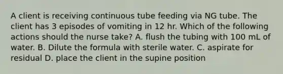 A client is receiving continuous tube feeding via NG tube. The client has 3 episodes of vomiting in 12 hr. Which of the following actions should the nurse take? A. flush the tubing with 100 mL of water. B. Dilute the formula with sterile water. C. aspirate for residual D. place the client in the supine position