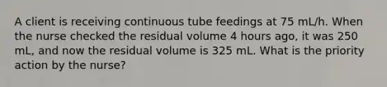 A client is receiving continuous tube feedings at 75 mL/h. When the nurse checked the residual volume 4 hours ago, it was 250 mL, and now the residual volume is 325 mL. What is the priority action by the nurse?