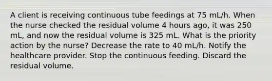 A client is receiving continuous tube feedings at 75 mL/h. When the nurse checked the residual volume 4 hours ago, it was 250 mL, and now the residual volume is 325 mL. What is the priority action by the nurse? Decrease the rate to 40 mL/h. Notify the healthcare provider. Stop the continuous feeding. Discard the residual volume.