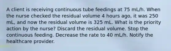 A client is receiving continuous tube feedings at 75 mL/h. When the nurse checked the residual volume 4 hours ago, it was 250 mL, and now the residual volume is 325 mL. What is the priority action by the nurse? Discard the residual volume. Stop the continuous feeding. Decrease the rate to 40 mL/h. Notify the healthcare provider.