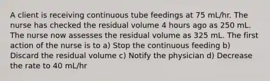 A client is receiving continuous tube feedings at 75 mL/hr. The nurse has checked the residual volume 4 hours ago as 250 mL. The nurse now assesses the residual volume as 325 mL. The first action of the nurse is to a) Stop the continuous feeding b) Discard the residual volume c) Notify the physician d) Decrease the rate to 40 mL/hr