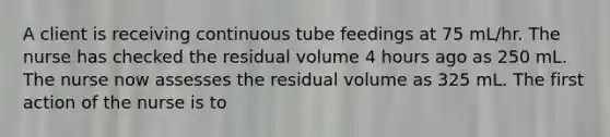 A client is receiving continuous tube feedings at 75 mL/hr. The nurse has checked the residual volume 4 hours ago as 250 mL. The nurse now assesses the residual volume as 325 mL. The first action of the nurse is to