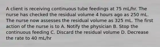 A client is receiving continuous tube feedings at 75 mL/hr. The nurse has checked the residual volume 4 hours ago as 250 mL. The nurse now assesses the residual volume as 325 mL. The first action of the nurse is to A. Notify the physician B. Stop the continuous feeding C. Discard the residual volume D. Decrease the rate to 40 mL/hr