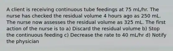 A client is receiving continuous tube feedings at 75 mL/hr. The nurse has checked the residual volume 4 hours ago as 250 mL. The nurse now assesses the residual volume as 325 mL. The first action of the nurse is to a) Discard the residual volume b) Stop the continuous feeding c) Decrease the rate to 40 mL/hr d) Notify the physician