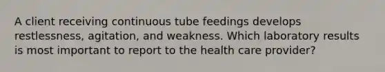 A client receiving continuous tube feedings develops restlessness, agitation, and weakness. Which laboratory results is most important to report to the health care provider?