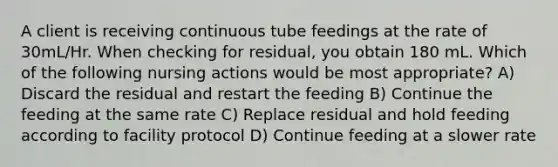 A client is receiving continuous tube feedings at the rate of 30mL/Hr. When checking for residual, you obtain 180 mL. Which of the following nursing actions would be most appropriate? A) Discard the residual and restart the feeding B) Continue the feeding at the same rate C) Replace residual and hold feeding according to facility protocol D) Continue feeding at a slower rate