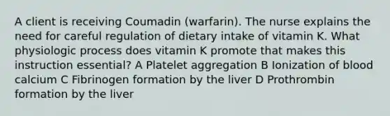 A client is receiving Coumadin (warfarin). The nurse explains the need for careful regulation of dietary intake of vitamin K. What physiologic process does vitamin K promote that makes this instruction essential? A Platelet aggregation B Ionization of blood calcium C Fibrinogen formation by the liver D Prothrombin formation by the liver