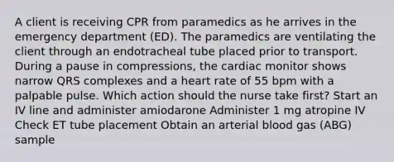 A client is receiving CPR from paramedics as he arrives in the emergency department (ED). The paramedics are ventilating the client through an endotracheal tube placed prior to transport. During a pause in compressions, the cardiac monitor shows narrow QRS complexes and a heart rate of 55 bpm with a palpable pulse. Which action should the nurse take first? Start an IV line and administer amiodarone Administer 1 mg atropine IV Check ET tube placement Obtain an arterial blood gas (ABG) sample