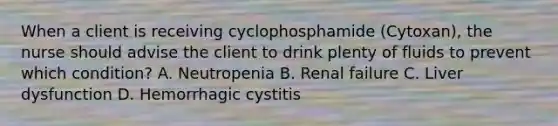 When a client is receiving cyclophosphamide (Cytoxan), the nurse should advise the client to drink plenty of fluids to prevent which condition? A. Neutropenia B. Renal failure C. Liver dysfunction D. Hemorrhagic cystitis