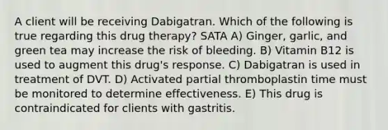 A client will be receiving Dabigatran. Which of the following is true regarding this drug therapy? SATA A) Ginger, garlic, and green tea may increase the risk of bleeding. B) Vitamin B12 is used to augment this drug's response. C) Dabigatran is used in treatment of DVT. D) Activated partial thromboplastin time must be monitored to determine effectiveness. E) This drug is contraindicated for clients with gastritis.