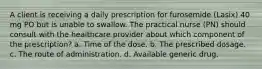 A client is receiving a daily prescription for furosemide (Lasix) 40 mg PO but is unable to swallow. The practical nurse (PN) should consult with the healthcare provider about which component of the prescription? a. Time of the dose. b. The prescribed dosage. c. The route of administration. d. Available generic drug.